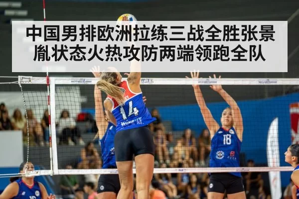 中国男排欧洲拉练三战全胜张景胤状态火热攻防两端领跑全队