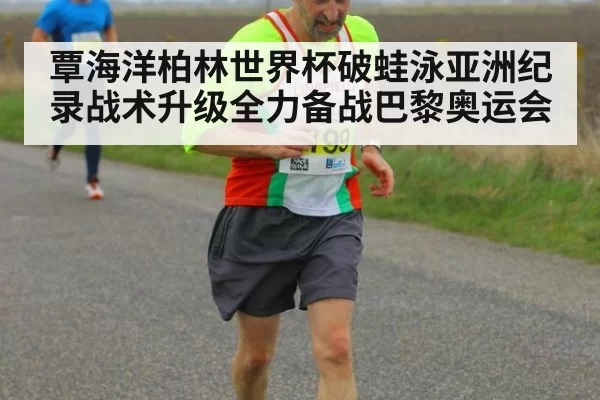 覃海洋柏林世界杯破蛙泳亚洲纪录战术升级全力备战巴黎奥运会