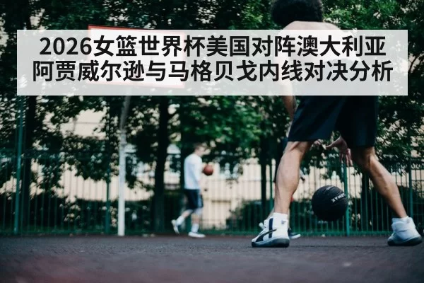 2026女篮世界杯美国对阵澳大利亚阿贾威尔逊与马格贝戈内线对决分析